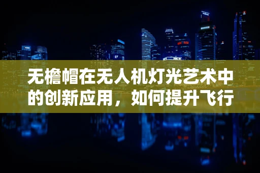 无檐帽在无人机灯光艺术中的创新应用，如何提升飞行安全与视觉效果？