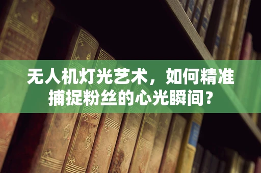 无人机灯光艺术，如何精准捕捉粉丝的心光瞬间？