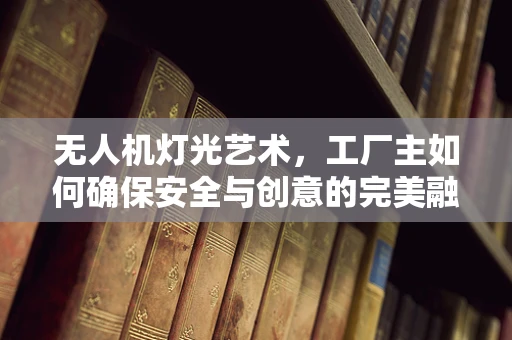 无人机灯光艺术，工厂主如何确保安全与创意的完美融合？