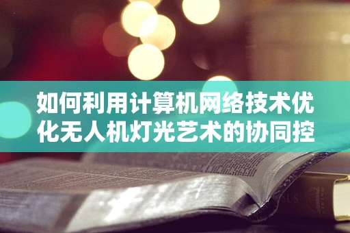 如何利用计算机网络技术优化无人机灯光艺术的协同控制？