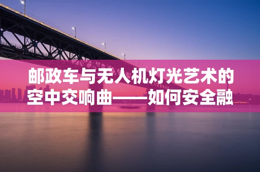 邮政车与无人机灯光艺术的空中交响曲——如何安全融合两者？