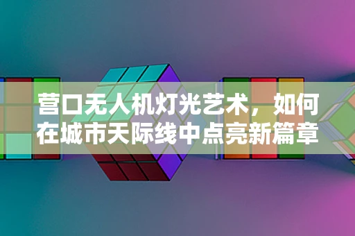 营口无人机灯光艺术，如何在城市天际线中点亮新篇章？