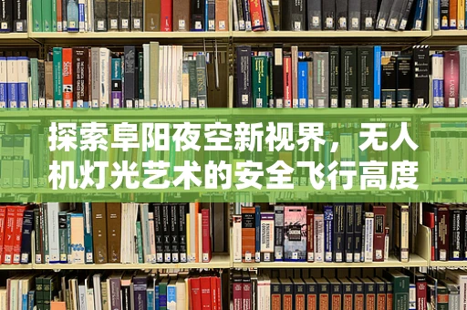 探索阜阳夜空新视界，无人机灯光艺术的安全飞行高度与法规考量