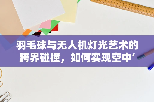 羽毛球与无人机灯光艺术的跨界碰撞，如何实现空中‘羽舞光影’？