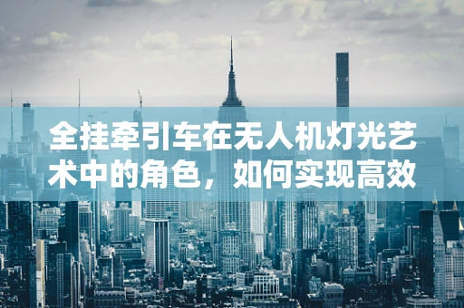 全挂牵引车在无人机灯光艺术中的角色，如何实现高效而安全的空中展示？