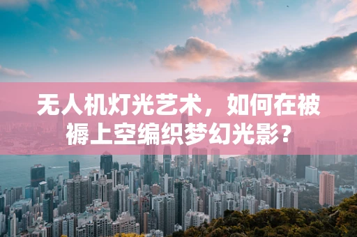 无人机灯光艺术，如何在被褥上空编织梦幻光影？