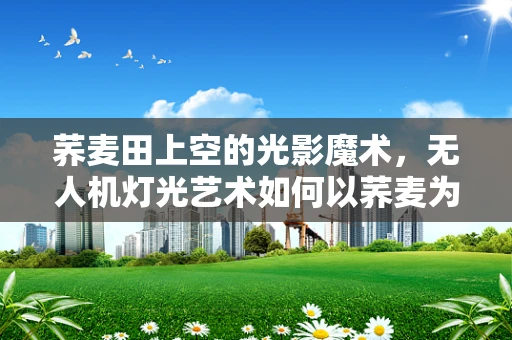 荞麦田上空的光影魔术，无人机灯光艺术如何以荞麦为画布？