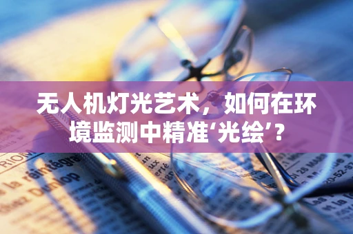 无人机灯光艺术，如何在环境监测中精准‘光绘’？