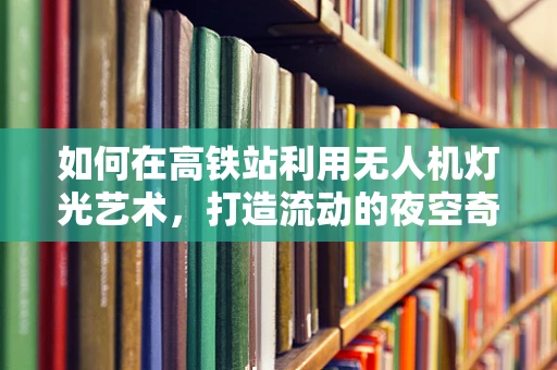 如何在高铁站利用无人机灯光艺术，打造流动的夜空奇观？