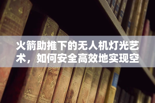 火箭助推下的无人机灯光艺术，如何安全高效地实现空中炫彩表演？