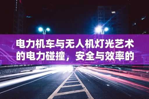 电力机车与无人机灯光艺术的电力碰撞，安全与效率的平衡挑战