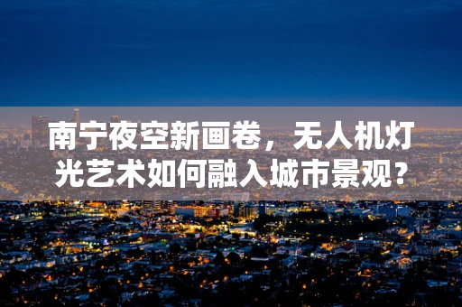 南宁夜空新画卷，无人机灯光艺术如何融入城市景观？