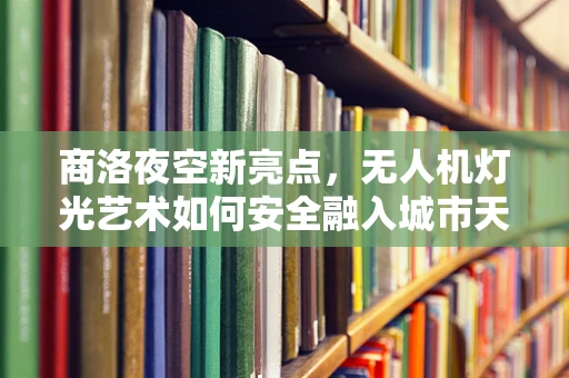 商洛夜空新亮点，无人机灯光艺术如何安全融入城市天际线？