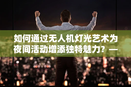 如何通过无人机灯光艺术为夜间活动增添独特魅力？——服务员的角色与挑战