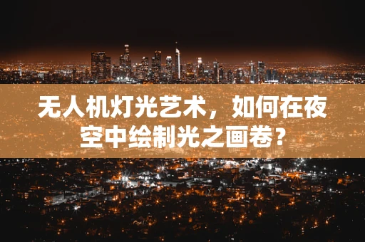 无人机灯光艺术，如何在夜空中绘制光之画卷？