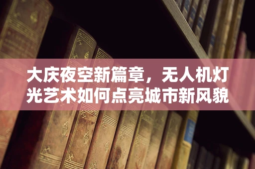 大庆夜空新篇章，无人机灯光艺术如何点亮城市新风貌？