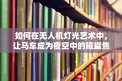 如何在无人机灯光艺术中，让马车成为夜空中的璀璨焦点？