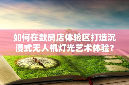 如何在数码店体验区打造沉浸式无人机灯光艺术体验？