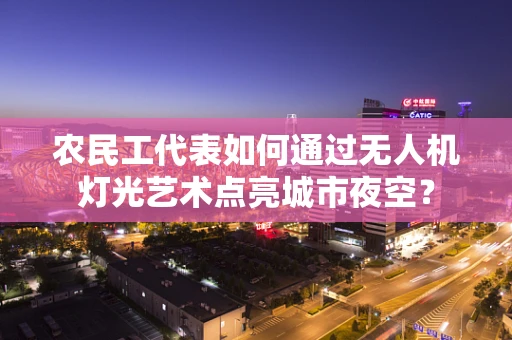 农民工代表如何通过无人机灯光艺术点亮城市夜空？