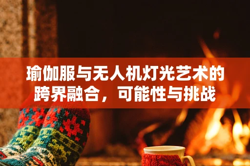 瑜伽服与无人机灯光艺术的跨界融合，可能性与挑战