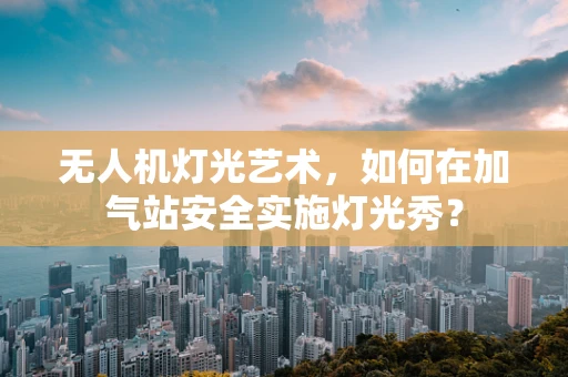 无人机灯光艺术，如何在加气站安全实施灯光秀？