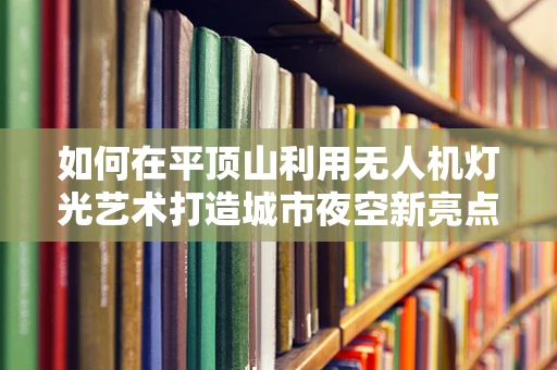 如何在平顶山利用无人机灯光艺术打造城市夜空新亮点？