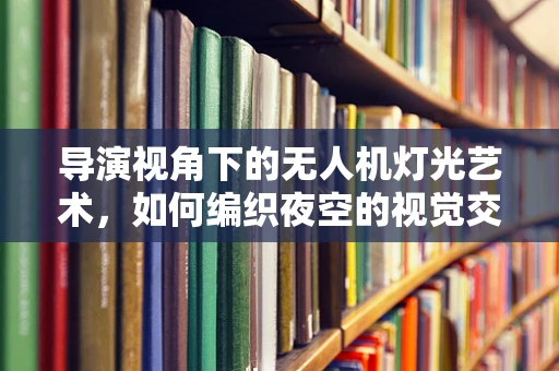 导演视角下的无人机灯光艺术，如何编织夜空的视觉交响曲？