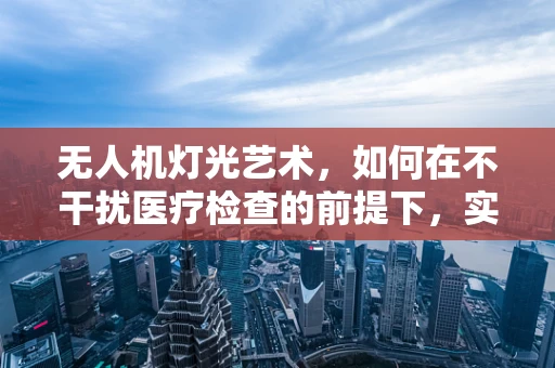 无人机灯光艺术，如何在不干扰医疗检查的前提下，实现夜间视觉盛宴？