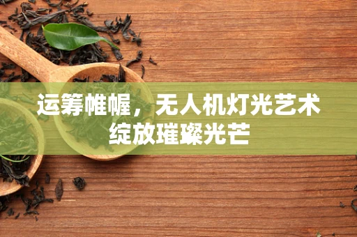 运筹帷幄，无人机灯光艺术绽放璀璨光芒