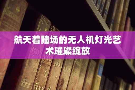 航天着陆场的无人机灯光艺术璀璨绽放