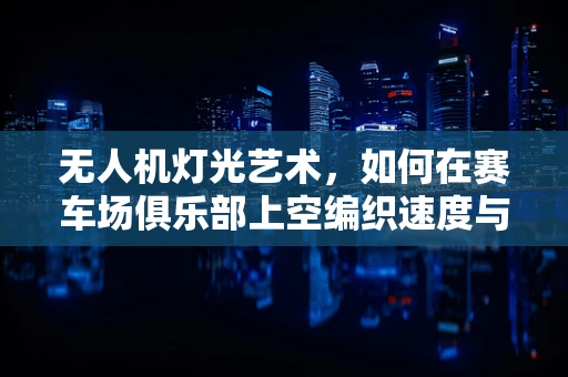 无人机灯光艺术，如何在赛车场俱乐部上空编织速度与光影的梦幻交响？